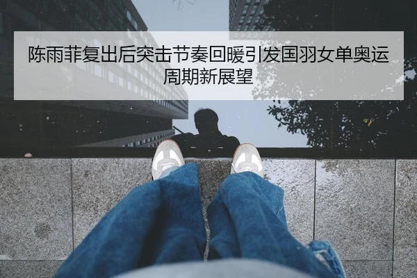 陈雨菲复出后突击节奏回暖引发国羽女单奥运周期新展望
