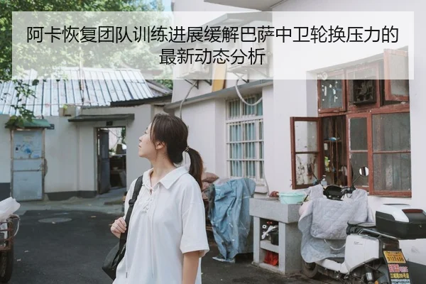 阿卡恢复团队训练进展缓解巴萨中卫轮换压力的最新动态分析