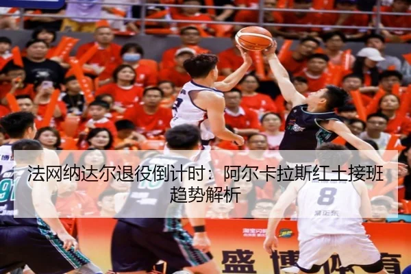 法网纳达尔退役倒计时：阿尔卡拉斯红土接班趋势解析