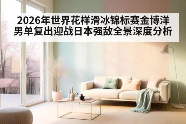 2026年世界花样滑冰锦标赛金博洋男单复出迎战日本强敌全景深度分析